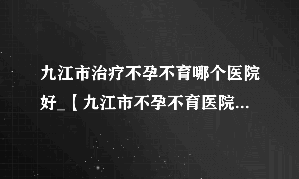 九江市治疗不孕不育哪个医院好_【九江市不孕不育医院】排名榜？