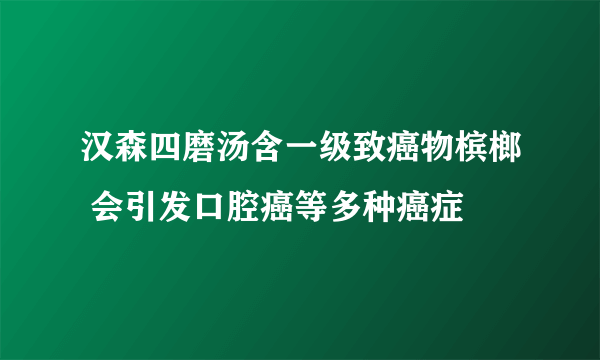 汉森四磨汤含一级致癌物槟榔 会引发口腔癌等多种癌症