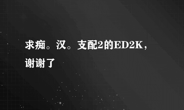 求痴。汉。支配2的ED2K，谢谢了