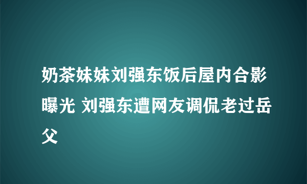 奶茶妹妹刘强东饭后屋内合影曝光 刘强东遭网友调侃老过岳父