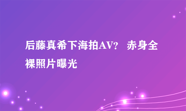 后藤真希下海拍AV？ 赤身全裸照片曝光