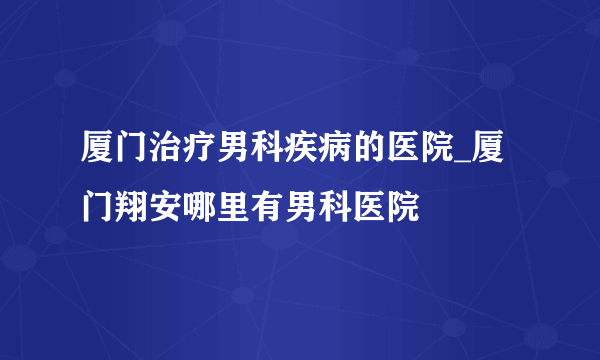 厦门治疗男科疾病的医院_厦门翔安哪里有男科医院