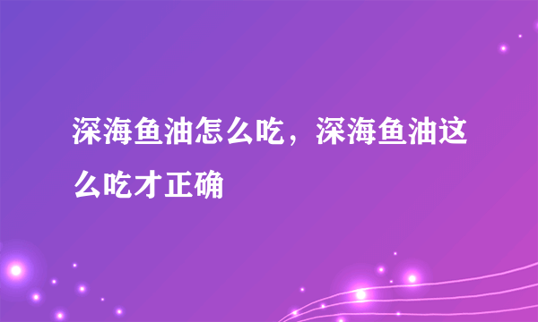 深海鱼油怎么吃，深海鱼油这么吃才正确