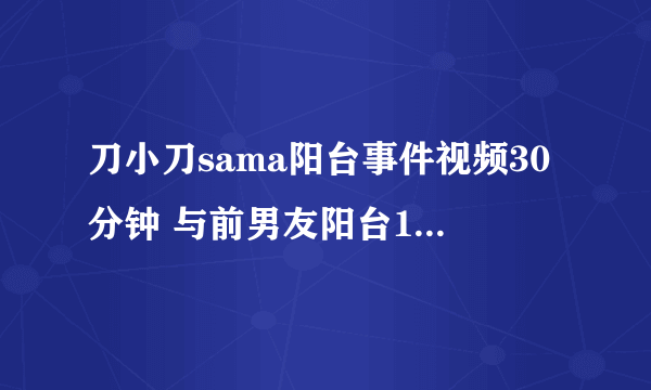 刀小刀sama阳台事件视频30分钟 与前男友阳台15秒什么情况