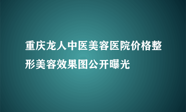 重庆龙人中医美容医院价格整形美容效果图公开曝光