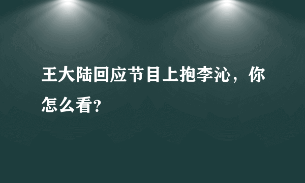 王大陆回应节目上抱李沁，你怎么看？