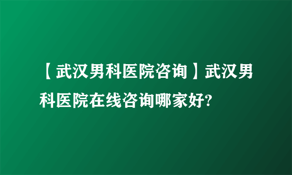 【武汉男科医院咨询】武汉男科医院在线咨询哪家好?