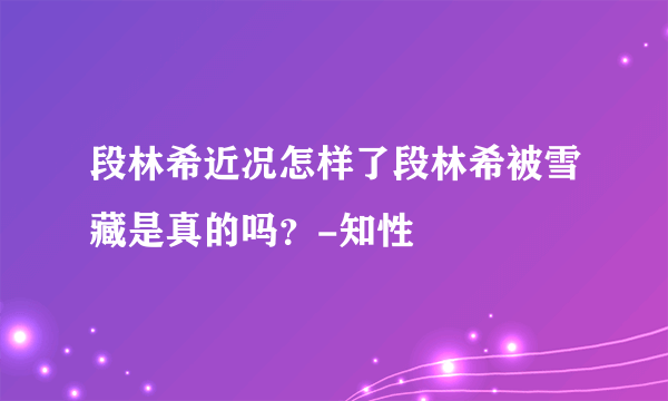 段林希近况怎样了段林希被雪藏是真的吗？-知性