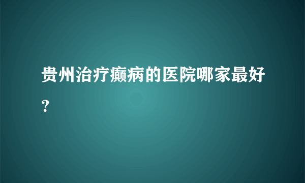 贵州治疗癫病的医院哪家最好？