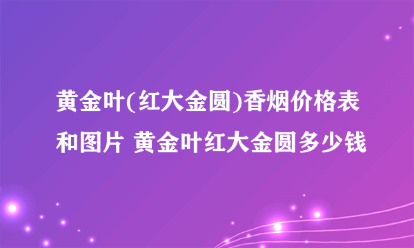 黄金叶(红大金圆)香烟价格表和图片 黄金叶红大金圆多少钱