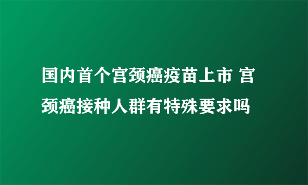 国内首个宫颈癌疫苗上市 宫颈癌接种人群有特殊要求吗