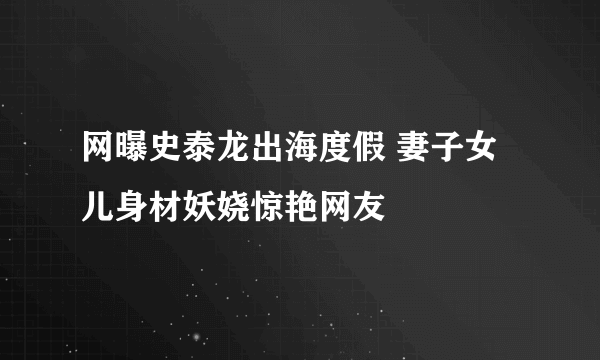 网曝史泰龙出海度假 妻子女儿身材妖娆惊艳网友