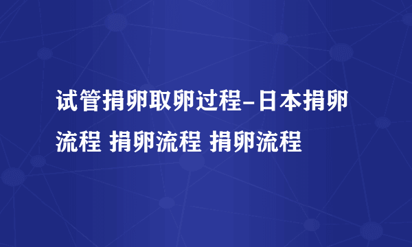 试管捐卵取卵过程-日本捐卵流程 捐卵流程 捐卵流程