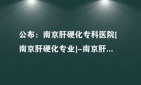 公布：南京肝硬化专科医院[南京肝硬化专业]-南京肝硬化排名靠前医院