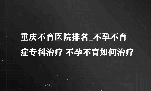 重庆不育医院排名_不孕不育症专科治疗 不孕不育如何治疗