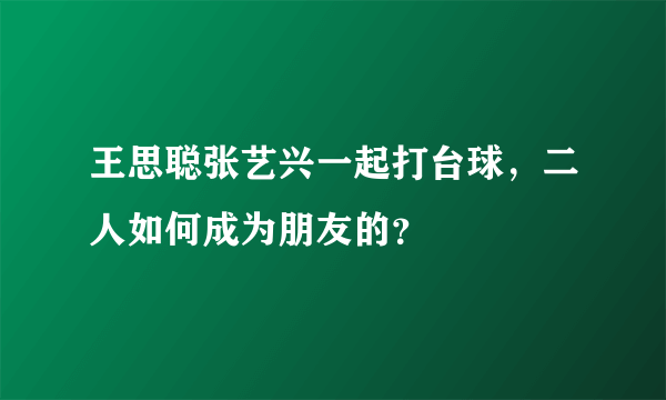 王思聪张艺兴一起打台球，二人如何成为朋友的？