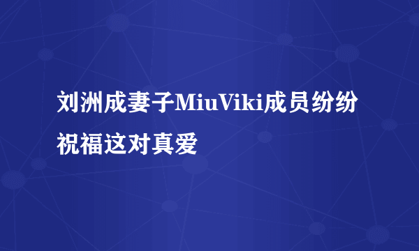 刘洲成妻子MiuViki成员纷纷祝福这对真爱