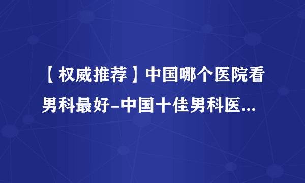 【权威推荐】中国哪个医院看男科最好-中国十佳男科医院排行？