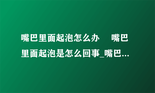 嘴巴里面起泡怎么办	 嘴巴里面起泡是怎么回事_嘴巴里面起泡该怎么办