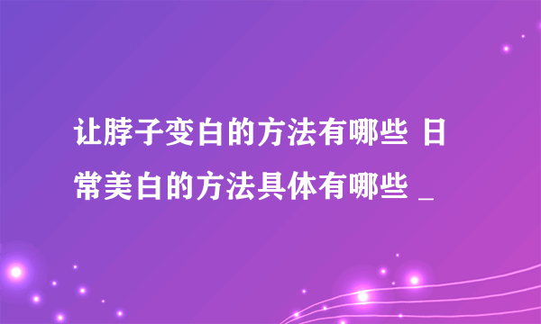 让脖子变白的方法有哪些 日常美白的方法具体有哪些 _