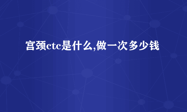 宫颈ctc是什么,做一次多少钱