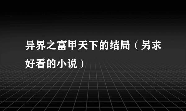 异界之富甲天下的结局（另求好看的小说）