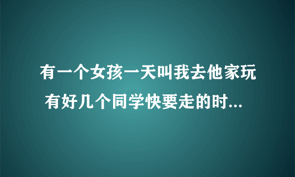 有一个女孩一天叫我去他家玩 有好几个同学快要走的时候她把我叫去她房间说她从来没有对任何人说过这样的