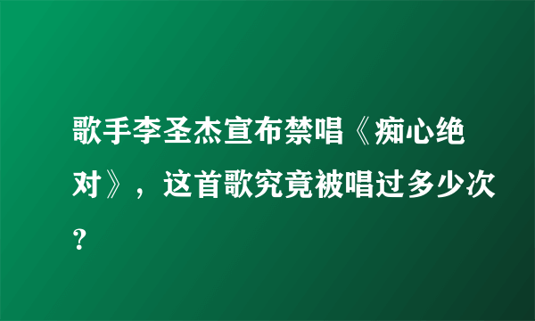 歌手李圣杰宣布禁唱《痴心绝对》，这首歌究竟被唱过多少次？