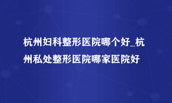 杭州妇科整形医院哪个好_杭州私处整形医院哪家医院好