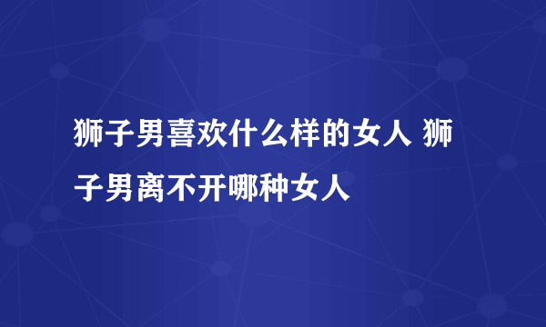 狮子男喜欢什么样的女人 狮子男离不开哪种女人