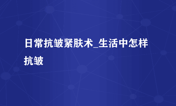 日常抗皱紧肤术_生活中怎样抗皱