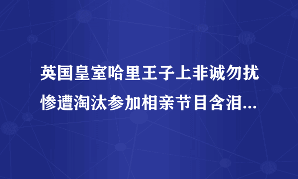 英国皇室哈里王子上非诚勿扰惨遭淘汰参加相亲节目含泪归国_哈里王子上非诚勿扰