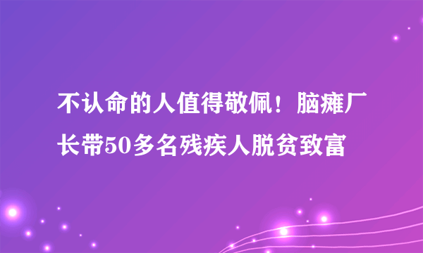 不认命的人值得敬佩！脑瘫厂长带50多名残疾人脱贫致富