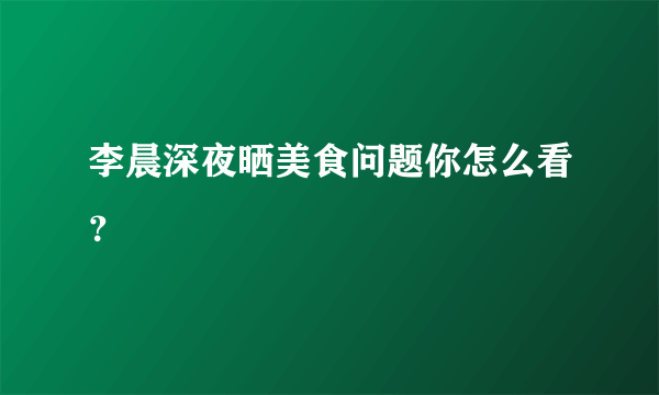 李晨深夜晒美食问题你怎么看？