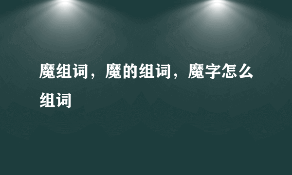 魔组词，魔的组词，魔字怎么组词