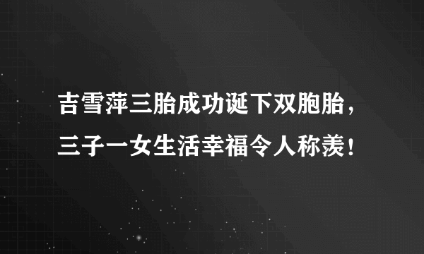 吉雪萍三胎成功诞下双胞胎，三子一女生活幸福令人称羡！