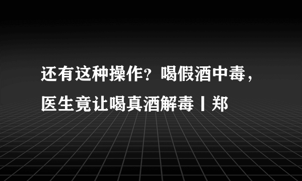 还有这种操作？喝假酒中毒，医生竟让喝真酒解毒丨郑堃