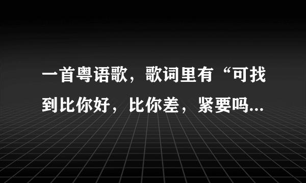 一首粤语歌，歌词里有“可找到比你好，比你差，紧要吗？……”，这是什么哥？