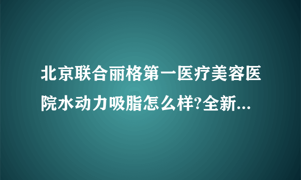 北京联合丽格第一医疗美容医院水动力吸脂怎么样?全新价目一览