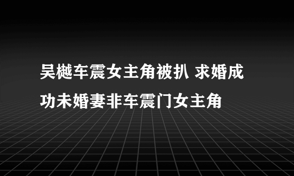 吴樾车震女主角被扒 求婚成功未婚妻非车震门女主角