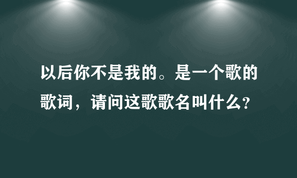 以后你不是我的。是一个歌的歌词，请问这歌歌名叫什么？