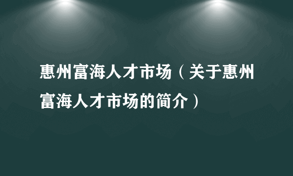 惠州富海人才市场（关于惠州富海人才市场的简介）