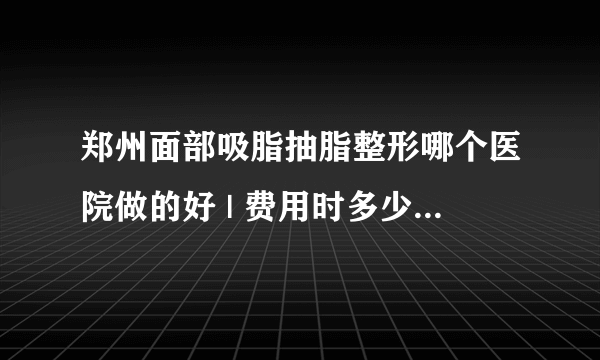 郑州面部吸脂抽脂整形哪个医院做的好 | 费用时多少_请问面部吸脂具有的优点有哪些？