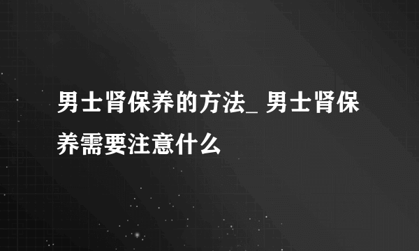 男士肾保养的方法_ 男士肾保养需要注意什么