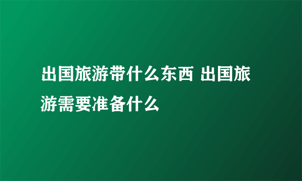 出国旅游带什么东西 出国旅游需要准备什么