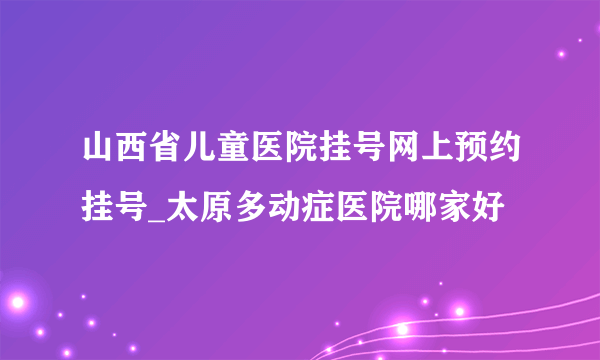 山西省儿童医院挂号网上预约挂号_太原多动症医院哪家好