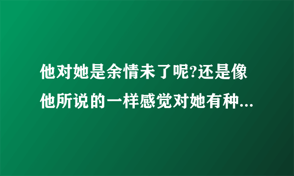 他对她是余情未了呢?还是像他所说的一样感觉对她有种内疚感?