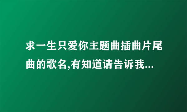 求一生只爱你主题曲插曲片尾曲的歌名,有知道请告诉我,谢谢!