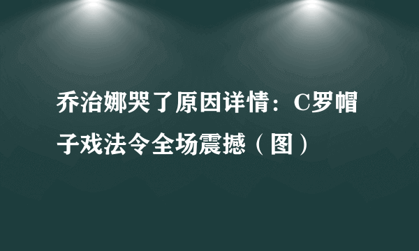 乔治娜哭了原因详情：C罗帽子戏法令全场震撼（图）