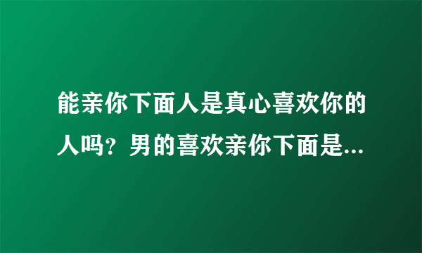 能亲你下面人是真心喜欢你的人吗？男的喜欢亲你下面是不是真的爱你吗？